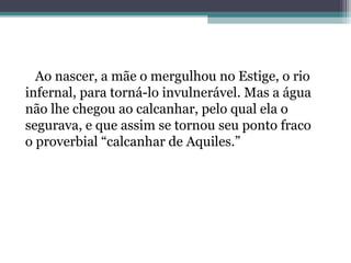 Ao nascer, a mãe o mergulhou no Estige, o rio
infernal, para torná-lo invulnerável. Mas a água
não lhe chegou ao calcanhar, pelo qual ela o
segurava, e que assim se tornou seu ponto fraco
o proverbial “calcanhar de Aquiles.”
 