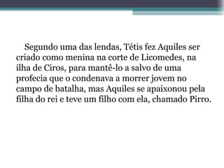 Segundo uma das lendas, Tétis fez Aquiles ser
criado como menina na corte de Licomedes, na
ilha de Ciros, para mantê-lo a salvo de uma
profecia que o condenava a morrer jovem no
campo de batalha, mas Aquiles se apaixonou pela
filha do rei e teve um filho com ela, chamado Pirro.
 