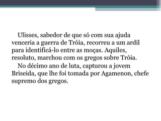 Ulisses, sabedor de que só com sua ajuda
venceria a guerra de Tróia, recorreu a um ardil
para identificá-lo entre as moças. Aquiles,
resoluto, marchou com os gregos sobre Tróia.
  No décimo ano de luta, capturou a jovem
Briseida, que lhe foi tomada por Agamenon, chefe
supremo dos gregos.
 