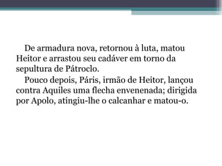 De armadura nova, retornou à luta, matou
Heitor e arrastou seu cadáver em torno da
sepultura de Pátroclo.
  Pouco depois, Páris, irmão de Heitor, lançou
contra Aquiles uma flecha envenenada; dirigida
por Apolo, atingiu-lhe o calcanhar e matou-o.
 