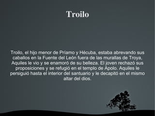 Troilo



Troilo, el hijo menor de Príamo y Hécuba, estaba abrevando sus
 caballos en la Fuente del León fuera de las murallas de Troya,
 Aquiles le vio y se enamoró de su belleza. El joven rechazó sus
  proposiciones y se refugió en el templo de Apolo. Aquiles le
persiguió hasta el interior del santuario y le decapitó en el mismo
                            altar del dios.




                          
 