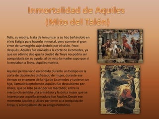 Tetis, su madre, trata de inmunizar a su hijo bañándolo en
el río Estigia para hacerlo inmortal, pero comete el gran
error de sumergirlo sujetándolo por el talón. Poco
después, Aquiles fue enviado a la corte de Licomedes, ya
que un adivino dijo que la ciudad de Troya no podría ser
conquistada sin su ayuda, al oír esto la madre supo que si
lo enviaban a Troya, Aquiles moriría.
Aquiles permaneció escondido durante un tiempo en la
corte de Licomedes disfrazado de mujer, durante ese
tiempo se enamoro de la hija de Licomedes y tuvieron un
hijo, llamado Neptolomeo.Aquiles fue descubierto por
Ulises, que se hizo pasar por un mercader, entre la
mercancía exhibió una armadura y la única mujer que se
intereso por aquella armadura fue Aquiles.Desde ese
momento Aquiles y Ulises partieron a la conquista de
Troya, y acompañado de su amigo Patrocolo.
 