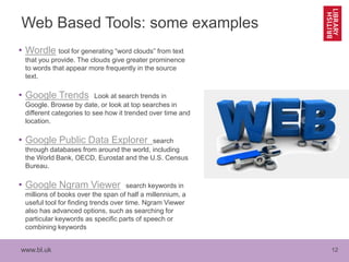 www.bl.uk 12
Web Based Tools: some examples
• Wordle tool for generating “word clouds” from text
that you provide. The clouds give greater prominence
to words that appear more frequently in the source
text.
• Google Trends Look at search trends in
Google. Browse by date, or look at top searches in
different categories to see how it trended over time and
location.
• Google Public Data Explorer search
through databases from around the world, including
the World Bank, OECD, Eurostat and the U.S. Census
Bureau.
• Google Ngram Viewer search keywords in
millions of books over the span of half a millennium, a
useful tool for finding trends over time. Ngram Viewer
also has advanced options, such as searching for
particular keywords as specific parts of speech or
combining keywords
 