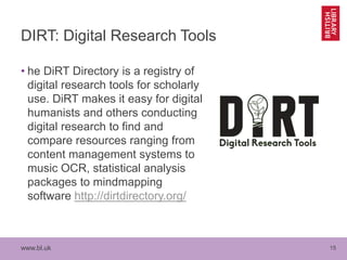 www.bl.uk 15
DIRT: Digital Research Tools
• he DiRT Directory is a registry of
digital research tools for scholarly
use. DiRT makes it easy for digital
humanists and others conducting
digital research to find and
compare resources ranging from
content management systems to
music OCR, statistical analysis
packages to mindmapping
software http://dirtdirectory.org/
 