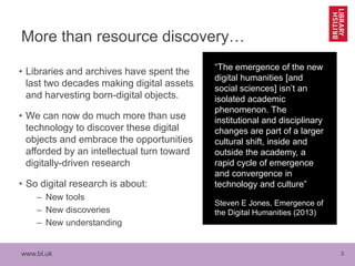 www.bl.uk 3
More than resource discovery…
• Libraries and archives have spent the
last two decades making digital assets
and harvesting born-digital objects.
• We can now do much more than use
technology to discover these digital
objects and embrace the opportunities
afforded by an intellectual turn toward
digitally-driven research
• So digital research is about:
– New tools
– New discoveries
– New understanding
“The emergence of the new
digital humanities [and
social sciences] isn’t an
isolated academic
phenomenon. The
institutional and disciplinary
changes are part of a larger
cultural shift, inside and
outside the academy, a
rapid cycle of emergence
and convergence in
technology and culture”
Steven E Jones, Emergence of
the Digital Humanities (2013)
 