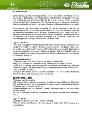 INTRODUCCIÓN
Dentro de los aspectos más importantes a tener en cuenta en el análisis hecho a
los planes de desarrollo de un ente territorial, está el análisis a la gestión del riesgo
y la importancia que el administrador le da a la prevención como mecanismo
fundamental en la minimización de los efectos causados o que puede causar un
fenómeno natural o antrópico y los efectos de estos en la sostenibilidad de la región.
Para nuestro caso determinamos estudiar el plan de desarrollo y el plan de
ordenamiento territorial del municipio de Valledupar donde encontramos que si se
encuentran contemplados dentro del plan y que la trascendencia dada a esta por el
representante del ente territorial va acorde con los lineamiento de la sostenibilidad
es amigable con el medio ambiente amarrado a la normativa Colombiana que
soporta la gestión del riesgo de las cuales cito entre otras:
Ley 1523 de 2012
Por la cual se adopta la Política Nacional de Gestión del Riesgo de Desastres, esta
Ley permite establecer medidas directas para la prevención y mitigación de riesgos
por medio de la planeación Nacional, Departamental y Municipal. Establece la
corresponsabilidad de los sectores públicos privados y de la comunidad frente a los
riesgos naturales por medio del conocimiento del riesgo, la prevención de riesgos y
el manejo de desastres.
Decreto 4147 de 2011
Crea Unidad Nacional para la Gestión del Riesgo de Desastres
Asegura la coordinación y transversalidad en la aplicación de las políticas
Define para la Unidad: personería jurídica, autonomía administrativa y financiera,
patrimonio propio, nivel descentralizado y adscrito la Presidencia de la República
Dirige y coordina el SNPAD
Promueve articulación de los sistemas nacionales de: Planeación, Bomberos,
Ambiente, Gestión de Riesgo, ciencia y tecnología
CONPES 3700 de 2011
Política de cambio climático
Define la estrategia institucional (creación del Sistema Nacional Cambio Climático)
Define el plan de acción de la estrategia financiera (creación del Comité de Gestión
Financiera para el Cambio Climático)
Propone la generación de información sobre cambio climático en las estadísticas
oficiales (DANE)
Anuncia el Estudio de Impactos Económicos de Cambio Climático para Colombia –
EIECC
Ley 1454 de 2011
Ley Orgánica de Ordenamiento Territorial (LOOT)
Pone en marcha las Zonas de Inversión para la superación de la pobreza y la
marginalidad.
 