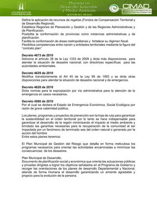 Define la aplicación de recursos de regalías (Fondos de Compensación Territorial y
de Desarrollo Regional).
Establece Regiones de Planeación y Gestión y de las Regiones Administrativas y
de Planificación.
Posibilita la conformación de provincias como instancias administrativas y de
planificación.
Facilita la conformación de áreas metropolitanas y fortalece su régimen fiscal.
Flexibiliza competencias entre nación y entidades territoriales mediante la figura del
“contrato plan”
Decreto 4673 de 2010
Adiciona el artículo 38 de la Ley 1333 de 2009 y dicta más disposiciones para
atender la situación de desastre nacional, con directrices específicas para las
autoridades ambientales
Decreto 4629 de 2010
Modifica transitoriamente el Art 45 de la Ley 99 de 1993 y se dicta otras
disposiciones para atender la situación de desastre nacional y de emergencia.
Decreto 4628 de 2010
Dicta normas para la expropiación por vía administrativa para la atención de la
emergencia en casos necesarios.
Decreto 4580 de 2010
Por el cual se declara el Estado de Emergencia Económica, Social Ecológica por
razón de grave calamidad pública.
Los planes, programas y proyectos de prevención son la hoja de ruta para garantizar
la sostenibilidad en el orden territorial por lo tanto se hace indispensable para
garantizar el desarrollo de la región minimizando el impacto al medio ambiente y
brindado las garantías necesarias para la recuperación de la comunidad al ser
impactada por un fenómeno de terminado sea del orden natural o generado por la
acción del hombre
Entre estos planes tenemos:
El Plan Municipal de Gestión del Riesgo que detalla en forma meticulosa los
programas necesarios para orientar las actividades encaminadas a minimizar las
consecuencias de los desastres.
Plan Municipal de Desarrollo.
Documento de planificación social y económica que orienta las actuaciones públicas
y privadas dirigidas a lograr los objetivos señalados en el Programa de Gobierno y
recoger las orientaciones de los planes de desarrollo Departamental y Nacional,
atiende de forma Humana el desarrollo garantizando un amiente agradable y
propicio para la evolución de la persona.
 