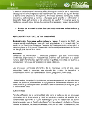 El Plan de Ordenamiento Territorial (POT) municipal o distrital, es el instrumento
básico para desarrollar el proceso de ordenamiento del territorio. La ley 388 de 1997
lo define como “el conjunto de objetivos, directrices, políticas, estrategias, metas,
programas, actuaciones y normas adoptadas para orientar y administrar el
desarrollo físico del territorio y la utilización del suelo.” Procurando para los
habitantes una vida digna dentro del crecimiento organizado y seguro de la ciudad
 Puntos de encuentro sobre los conceptos amenaza, vulnerabilidad y
riesgo.
ASPECTOS ESTRUCTURALES DEL TERRITORIO
Componente. Amenazas, vulnerabilidad y riesgo: El soporte del POT y de
manera parcial en el plan de desarrollo está articulado en el documento del Plan
Municipal de Gestión de Riesgo de Desastre de Valledupar en la cual se utilizó la
metodología de la Guía para la Elaboración de Planes Departamentales de Gestión
del Riesgo (PNUD-UNGRD, 2012).
Amenazas
Valledupar se identificaron 7 amenazas presentes que son: inundaciones,
vendavales, explosiones por hidrocarburos, avenidas son atribuibles a la acción
humana sobre torrenciales, aglomeraciones de público, incendios por quemas y
estructurales y amenaza por exposición a redes eléctricas.
Las amenazas antrópicas elementos de la naturaleza como el aire, agua,
vegetación, suelo o población, por ejemplo los conatos de incendios, la
contaminación hídrica por vertimiento de tóxicos, plaguicidas, entre otros.
Los fenómenos de remoción en masa se encuentran presentes en las seis zonas
rurales del municipio, esto debido a la topografía que presentan los terrenos, por la
clase de rocas y suelos por cortes en ladera, falta de canalización de aguas, y por
la erosión entre otros.
Vulnerabilidad
Para la calificación de la vulnerabilidad total frente a cada una de las amenazas
priorizadas en el área urbana y rural se procedió a realizar el análisis de la
vulnerabilidad siguiendo la “Guía metodológica para la elaboración de planes
departamentales para la Gestión del Riesgo” con la evaluación de factores Físicos,
factores económicos, factores ambientales y factores sociales. Vulnerabilidad para
 