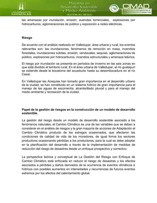 las amenazas por inundación, erosión, avenidas torrenciales, explosiones por
hidrocarburos, aglomeraciones de público y exposición a redes eléctricas.
Riesgo
De acuerdo con el análisis realizado en Valledupar, área urbana y rural, los eventos
relevantes son: las inundaciones, fenómenos de remoción en masa, incendios
forestales, inundaciones súbitas, erosión, vendavales, sequías, aglomeraciones de
público, explosiones por hidrocarburos, incendios estructurales y amenaza telúrica.
El riesgo por inundación se presenta en periodos de invierno en las seis zonas en
que está dividido el territorio rural. En el área urbana de Valledupar, el río guatapurí
se extiende desde la bocatoma del acueducto hasta su desembocadura en el río
Cesar.
En Valledupar las Acequias han tomado gran importancia en el desarrollo urbano
de la ciudad, se han constituido en un sistema hídrico de gran importancia para el
manejo de las aguas de escorrentía, alcantarillado pluvial y para el manejo del
medio ambiente y recreación de la ciudad.
Papel de la gestión de riesgos en la construcción de un modelo de desarrollo
sostenible.
La gestión del riesgo desde un modelo de desarrollo sostenible asociado a los
fenómenos naturales, el Cambio Climático es una de las variables que se deben a
considerar en el análisis de riesgos y la gran mayoría de acciones de Adaptación al
Cambio Climático producto de los estragos ocasionados, que afectaron las
condiciones de calidad de vida de los moradores, de igual forma los sectores
productivos ocasionando pérdidas a los productores; para la cual se debe adoptar
en la planificación del desarrollo a través de la implementación de medidas de
reducción del riesgo de desastres desde un enfoque prospectivo y correctivo.
La perspectiva teórica y conceptual de La Gestión del Riesgo con Enfoque de
Cambio Climático está enfocada en reducir el riesgo de desastres y los efectos
asociados a pérdidas y daños derivados de la ocurrencia de eventos climáticos e
hídricos con posibles aumentos en intensidades y recurrencias de futuros eventos
extremos por los efectos del calentamiento global.
 