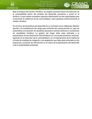 Bajo el enfoque del Cambio Climático, se integran acciones hacia una reducción de
la vulnerabilidad dentro del contexto del desarrollo económico y social en el
territorio, lo que implica considerar aspectos relacionados con las capacidades para
incrementar la resiliencia de las comunidades y para ajustarse autónomamente al
cambio climático.
En el marco de las políticas de desarrollo de un municipio como Valledupar deberán
apuntar a la transferencia del riesgo para enfrentar las consecuencias en caso de
presentarse una situación de desastres asociada a eventos extremos o condiciones
de variabilidad climática. La gestión del riesgo debe estar enfocada a la
exacerbación de los fenómenos hidroclimáticos en una escala territorial y sectorial,
logrando en la reducción de la vulnerabilidad y en el mejoramiento de la resiliencia
a través de medidas de mitigación y de adaptación que debe estar articulado en los
esquemas y procesos de intervención en el marco de la planificación del desarrollo
y de la sostenibilidad ambiental.
 