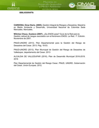 BIBLIOGRAFÍA
CARDONA, Omar Darío. (2005). Gestión Integral de Riesgos y Desastres. Maestría
en Medio Ambiente y Desarrollo, Universidad Nacional de Colombia Sede
Manizales. Manizales.
Wilches Chaux, Gustavo (2007). ¿Qu-ENOS pasa? Guía de la Red para la
Gestión radical de riesgos asociados con el fenómeno ENOS. La Red. 1ª. Edición.
Noviembre de 2007.
PNUD-UNGRD (2013). Plan Departamental para la Gestión del Riesgo de
Desastres del Cesar. 2013. Pág. 18-53.
PNUD-UNGRD (2013). Plan Municipal de Gestión del Riesgo de Desastres de
Valledupar, departamento del Cesar. 2013
ALCALDIA DE VALLEDUPAR (2016). Plan de Desarrollo Municipal 2016-2019.
2016
Plan Departamental de Gestión del Riesgo Cesar, PNUD, UNGRD, Gobernación
del Cesar, Unión Europea. 2012.
 