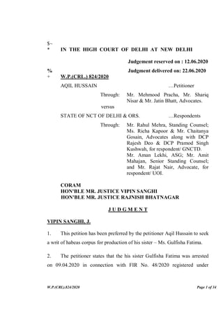 W.P.(CRL).824/2020 Page 1 of 34
$~
* IN THE HIGH COURT OF DELHI AT NEW DELHI
Judgement reserved on : 12.06.2020
% Judgment delivered on: 22.06.2020
+ W.P.(CRL.) 824/2020
AQIL HUSSAIN …Petitioner
Through: Mr. Mehmood Pracha, Mr. Shariq
Nisar & Mr. Jatin Bhatt, Advocates.
versus
STATE OF NCT OF DELHI & ORS. …Respondents
Through: Mr. Rahul Mehra, Standing Counsel;
Ms. Richa Kapoor & Mr. Chaitanya
Gosain, Advocates along with DCP
Rajesh Deo & DCP Pramod Singh
Kushwah, for respondent/ GNCTD.
Mr. Aman Lekhi, ASG; Mr. Amit
Mahajan, Senior Standing Counsel;
and Mr. Rajat Nair, Advocate, for
respondent/ UOI.
CORAM
HON'BLE MR. JUSTICE VIPIN SANGHI
HON'BLE MR. JUSTICE RAJNISH BHATNAGAR
J U D G M E N T
VIPIN SANGHI, J.
1. This petition has been preferred by the petitioner Aqil Hussain to seek
a writ of habeas corpus for production of his sister – Ms. Gulfisha Fatima.
2. The petitioner states that the his sister Gulfisha Fatima was arrested
on 09.04.2020 in connection with FIR No. 48/2020 registered under
 