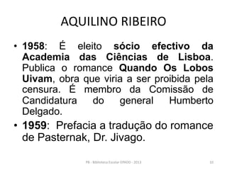 AQUILINO RIBEIRO
• 1958: É eleito sócio efectivo da
Academia das Ciências de Lisboa.
Publica o romance Quando Os Lobos
Uivam, obra que viria a ser proibida pela
censura. É membro da Comissão de
Candidatura do general Humberto
Delgado.
• 1959: Prefacia a tradução do romance
de Pasternak, Dr. Jivago.
10PB - Biblioteca Escolar EPADD - 2013
 