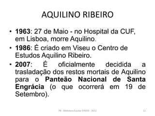 AQUILINO RIBEIRO
• 1963: 27 de Maio - no Hospital da CUF,
em Lisboa, morre Aquilino.
• 1986: É criado em Viseu o Centro de
Estudos Aquilino Ribeiro.
• 2007: É oficialmente decidida a
trasladação dos restos mortais de Aquilino
para o Panteão Nacional de Santa
Engrácia (o que ocorrerá em 19 de
Setembro).
11PB - Biblioteca Escolar EPADD - 2013
 