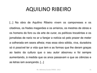 AQUILINO RIBEIRO
[...] Na obra de Aquilino Ribeiro vivem os camponeses e os
citadinos, os frades maganões e os arrieiros, os mestres de obras e
os homens do foro ou da arte de curar, os políticos trocatintas e os
jornalistas de nariz no ar a farejar a notícia só pelo prazer de meter
a colherada em seara alheia; mas essa obra sólida, viva, duradoira
só é possível ter a vida que tem e as formas que lhe deram graças
ao lastro da cultura que o seu autor absorveu e foi sempre
aumentando, à medida que os anos passavam e que as ciências e
as letras iam avançando. [...]
15PB - Biblioteca Escolar EPADD - 2013
 