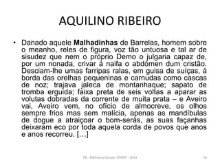 AQUILINO RIBEIRO
• Danado aquele Malhadinhas de Barrelas, homem sobre
o meanho, reles de figura, voz tão untuosa e tal ar de
sisudez que nem o próprio Demo o julgaria capaz de,
por um nonada, crivar à naifa o abdómen dum cristão.
Desciam-lhe umas farripas ralas, em guisa de suíças, á
borda das orelhas pequeninas e carnudas como cascas
de noz; trajava jaleca de montanhaque; sapato de
tromba erguida; faixa preta de seis voltas a aparar as
volutas dobradas da corrente de muita prata – e Aveiro
vai, Aveiro vem, no ofício de almocreve, os olhos
sempre frios mas sem malícia, apenas as mandíbulas
de dogue a atraiçoar o bom-serás, as suas façanhas
deixaram eco por toda aquela corda de povos que anos
e anos recorreu. […]
16PB - Biblioteca Escolar EPADD - 2013
 