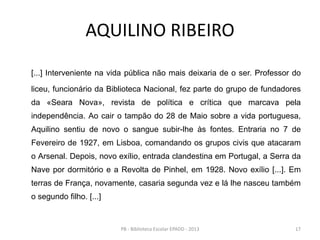 AQUILINO RIBEIRO
[...] Interveniente na vida pública não mais deixaria de o ser. Professor do
liceu, funcionário da Biblioteca Nacional, fez parte do grupo de fundadores
da «Seara Nova», revista de política e crítica que marcava pela
independência. Ao cair o tampão do 28 de Maio sobre a vida portuguesa,
Aquilino sentiu de novo o sangue subir-lhe às fontes. Entraria no 7 de
Fevereiro de 1927, em Lisboa, comandando os grupos civis que atacaram
o Arsenal. Depois, novo exílio, entrada clandestina em Portugal, a Serra da
Nave por dormitório e a Revolta de Pinhel, em 1928. Novo exílio [...]. Em
terras de França, novamente, casaria segunda vez e lá lhe nasceu também
o segundo filho. [...]
17PB - Biblioteca Escolar EPADD - 2013
 
