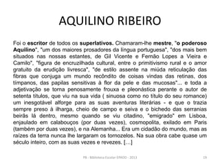 AQUILINO RIBEIRO
Foi o escritor de todos os superlativos. Chamaram-lhe mestre, "o poderoso
Aquilino", "um dos maiores prosadores da língua portuguesa", "dos mais bem
situados nas nossas estantes, de Gil Vicente e Fernão Lopes a Vieira e
Camilo", "figura de encruzilhada cultural, entre o primitivismo rural e o amor
gratuito da erudição livresca", "de estilo assente na miúda reticulação das
fibras que conjuga um mundo recôndito de coisas vindas das retinas, dos
tímpanos, das papilas sensitivas à flor da pele e das mucosas"... e toda a
adjetivação se torna penosamente frouxa e pleonástica perante o autor de
setenta títulos, que viu na sua vida ( sinuosa como no título do seu romance)
um inesgotável alforge para as suas aventuras literárias - e que o trazia
sempre preso à ilharga, cheio de campo e seiva e o bichedo das serranias
beirãs lá dentro, mesmo quando se viu citadino, "emigrado" em Lisboa,
enjaulado em calabouços (por duas vezes), cosmopolita, exilado em Paris
(também por duas vezes), e na Alemanha... Era um cidadão do mundo, mas as
raízes da terra nunca lhe largaram os tornozelos. Na sua obra cabe quase um
século inteiro, com as suas vezes e revezes. […]
19PB - Biblioteca Escolar EPADD - 2013
 