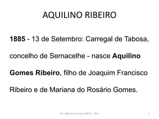 AQUILINO RIBEIRO
1885 - 13 de Setembro: Carregal de Tabosa,
concelho de Sernacelhe - nasce Aquilino
Gomes Ribeiro, filho de Joaquim Francisco
Ribeiro e de Mariana do Rosário Gomes.
2PB - Biblioteca Escolar EPADD - 2013
 