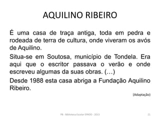 AQUILINO RIBEIRO
É uma casa de traça antiga, toda em pedra e
rodeada de terra de cultura, onde viveram os avós
de Aquilino.
Situa-se em Soutosa, município de Tondela. Era
aqui que o escritor passava o verão e onde
escreveu algumas da suas obras. (…)
Desde 1988 esta casa abriga a Fundação Aquilino
Ribeiro.
(Adaptação)
21PB - Biblioteca Escolar EPADD - 2013
 
