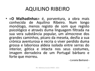 AQUILINO RIBEIRO
• «O Malhadinhas» é, porventura, a obra mais
conhecida de Aquilino Ribeiro. Num longo
monólogo, menos registo de som que registo
psicológico e através duma linguagem filtrada na
sua vera substância popular, um almocreve dos
grandes caminhos, pícaro da meseta, desfia a sua
crónica aventurosa e recria o viver perdido duma
grossa e laboriosa aldeia isolada entre serras do
interior, gótica e intacta nos seus costumes,
imagem derradeira de um Portugal bárbaro e
forte que morreu.
- Livraria Bertrand -
22PB - Biblioteca Escolar EPADD - 2013
 