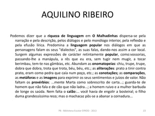 AQUILINO RIBEIRO
Podemos dizer que a riqueza de linguagem em O Malhadinhas dispersa-se pela
narração e pela descrição, pelos diálogos e pelo monólogo interior, pela reflexão e
pela efusão lírica. Predomina a linguagem popular nos diálogos em que as
personagens falam os seus "dialectos", as suas falas, dando-nos assim a cor local.
Surgem algumas expressões de carácter retintamente popular, como:vossorias,
passando-lhe a manápula, a rês que eu era, sem tugir nem mugir, a tocar
berimbau, tem-te nas gâmbias, etc. Abundam as onomatopeias: chiu, trupe, trupe,
dobra que dobra, trota que trota, béu, béu, etc.; as aliterações: prato a tinir contra
prato, eram como pedra que caía num poço, etc.; as conotações; as comparações,
as metáforas e as imagens para exprimir os seus sentimentos e juízos de valor. Não
faltam os provérbios: ...mente Marta como sobrescrito de carta...; guarda-te de
homem que não fala e de cão que não ladra...; a homem ruivo e a mulher barbuda
de longe os saúda. Nem falta o calão:... você havia de engolir a bosteiral; o filho
duma grandessíssima reco; mas o machacaz pôs-se a abanar a cornadura...
23PB - Biblioteca Escolar EPADD - 2013
 