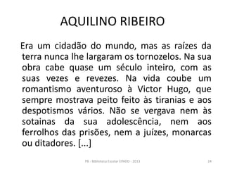AQUILINO RIBEIRO
Era um cidadão do mundo, mas as raízes da
terra nunca lhe largaram os tornozelos. Na sua
obra cabe quase um século inteiro, com as
suas vezes e revezes. Na vida coube um
romantismo aventuroso à Victor Hugo, que
sempre mostrava peito feito às tiranias e aos
despotismos vários. Não se vergava nem às
sotainas da sua adolescência, nem aos
ferrolhos das prisões, nem a juízes, monarcas
ou ditadores. [...]
24PB - Biblioteca Escolar EPADD - 2013
 