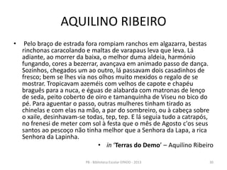 AQUILINO RIBEIRO
• Pelo braço de estrada fora rompiam ranchos em algazarra, bestas
rinchonas caracolando e maltas de varapaus leva que leva. Lá
adiante, ao morrer da baixa, o melhor duma aldeia, harmónio
fungando, cores a bezerrar, avançava em animado passo de dança.
Sozinhos, chegados um ao outro, lá passavam dois casadinhos de
fresco; bem se lhes via nos olhos muito mexidos o regalo de se
mostrar. Tropicavam azeméis com velhos de capote e chapéu
braguês para a nuca, e éguas de alabarda com matronas de lenço
de seda, peito coberto de oiro e tamanquinha de Viseu no bico do
pé. Para aguentar o passo, outras mulheres tinham tirado as
chinelas e com elas na mão, a par do sombreiro, ou à cabeça sobre
o xaile, desinhavam-se todas, tep, tep. E lá seguia tudo a catrapós,
no frenesi de meter com sol à festa que o mês de Agosto c'os seus
santos ao pescoço não tinha melhor que a Senhora da Lapa, a rica
Senhora da Lapinha.
• in ‘Terras do Demo’ – Aquilino Ribeiro
30PB - Biblioteca Escolar EPADD - 2013
 