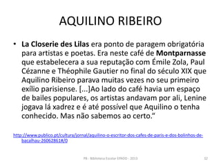 AQUILINO RIBEIRO
• La Closerie des Lilas era ponto de paragem obrigatória
para artistas e poetas. Era neste café de Montparnasse
que estabelecera a sua reputação com Émile Zola, Paul
Cézanne e Théophile Gautier no final do século XIX que
Aquilino Ribeiro parava muitas vezes no seu primeiro
exílio parisiense. [...]Ao lado do café havia um espaço
de bailes populares, os artistas andavam por ali, Lenine
jogava lá xadrez e é até possível que Aquilino o tenha
conhecido. Mas não sabemos ao certo.“
http://www.publico.pt/cultura/jornal/aquilino-o-escritor-dos-cafes-de-paris-e-dos-bolinhos-de-
bacalhau-26062861#/0
32PB - Biblioteca Escolar EPADD - 2013
 
