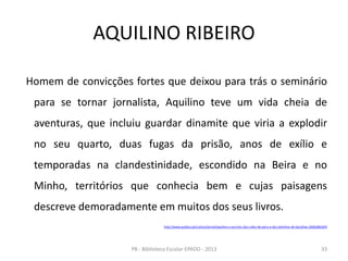 AQUILINO RIBEIRO
Homem de convicções fortes que deixou para trás o seminário
para se tornar jornalista, Aquilino teve um vida cheia de
aventuras, que incluiu guardar dinamite que viria a explodir
no seu quarto, duas fugas da prisão, anos de exílio e
temporadas na clandestinidade, escondido na Beira e no
Minho, territórios que conhecia bem e cujas paisagens
descreve demoradamente em muitos dos seus livros.
http://www.publico.pt/cultura/jornal/aquilino-o-escritor-dos-cafes-de-paris-e-dos-bolinhos-de-bacalhau-26062861#/0
33PB - Biblioteca Escolar EPADD - 2013
 
