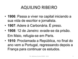 AQUILINO RIBEIRO
• 1906: Passa a viver na capital iniciando a
sua vida de escritor e jornalista.
• 1907: Adere à Carbonária. É preso.
• 1908: 12 de Janeiro: evade-se da prisão.
Em Maio, refugia-se em Paris.
• 1910: Proclamada a República, no final do
ano vem a Portugal, regressando depois a
França para continuar os estudos.
4PB - Biblioteca Escolar EPADD - 2013
 