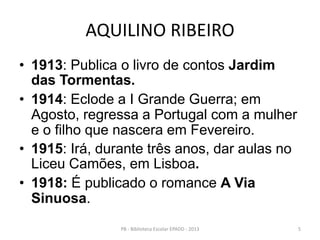 AQUILINO RIBEIRO
• 1913: Publica o livro de contos Jardim
das Tormentas.
• 1914: Eclode a I Grande Guerra; em
Agosto, regressa a Portugal com a mulher
e o filho que nascera em Fevereiro.
• 1915: Irá, durante três anos, dar aulas no
Liceu Camões, em Lisboa.
• 1918: É publicado o romance A Via
Sinuosa.
5PB - Biblioteca Escolar EPADD - 2013
 