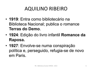 AQUILINO RIBEIRO
• 1919: Entra como bibliotecário na
Biblioteca Nacional; publica o romance
Terras do Demo.
• 1924: Edição do livro infantil Romance da
Raposa.
• 1927: Envolve-se numa conspiração
política e, perseguido, refugia-se de novo
em Paris.
6PB - Biblioteca Escolar EPADD - 2013
 