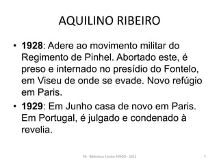 AQUILINO RIBEIRO
• 1928: Adere ao movimento militar do
Regimento de Pinhel. Abortado este, é
preso e internado no presídio do Fontelo,
em Viseu de onde se evade. Novo refúgio
em Paris.
• 1929: Em Junho casa de novo em Paris.
Em Portugal, é julgado e condenado à
revelia.
7PB - Biblioteca Escolar EPADD - 2013
 