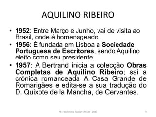 AQUILINO RIBEIRO
• 1952: Entre Março e Junho, vai de visita ao
Brasil, onde é homenageado.
• 1956: É fundada em Lisboa a Sociedade
Portuguesa de Escritores, sendo Aquilino
eleito como seu presidente.
• 1957: A Bertrand inicia a colecção Obras
Completas de Aquilino Ribeiro; sai a
crónica romanceada A Casa Grande de
Romarigães e edita-se a sua tradução do
D. Quixote de la Mancha, de Cervantes.
9PB - Biblioteca Escolar EPADD - 2013
 