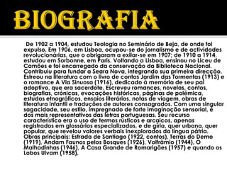 De 1902 a 1904, estudou Teologia no Seminário de Beja, de onde foi
expulso. Em 1906, em Lisboa, ocupou-se do jornalismo e de actividades
revolucionárias, que o obrigaram a exilar-se em 1907; de 1910 a 1914,
estudou em Sorbonne, em Paris. Voltando a Lisboa, ensinou no Liceu de
Camões e foi encarregado da conservação da Biblioteca Nacional.
Contribuiu para fundar a Seara Nova, integrando sua primeira direcção.
Estreou na literatura com o livro de contos Jardim das Tormentas (1913) e
o romance A Via Sinuosa (1916), dedicado à memória de seu pai
adoptivo, que era sacerdote. Escreveu romances, novelas, contos,
biografias, crónicas, evocações históricas, páginas de polémica,
estudos etnográficos, ensaios literários, notas de viagem, obras de
literatura infantil e traduções de autores consagrados. Com uma singular
sagacidade, seu estilo, impregnado de forte imaginação sensorial, é
dos mais representativos das letras portuguesas. Seu recurso
característico era o uso de termos rústicos e arcaicos, apenas
registrados em glossários especializados, e de gíria, quer urbana, quer
popular, que revelou valores verbais inexplorados da língua pátria.
Obras principais: Estrada de Santiago (1922, contos), Terras do Demo
(1919), Andam Faunos pelos Bosques (1926), Volfrâmio (1944), O
Malhadinhas (1946), A Casa Grande de Romarigães (1957) e quando os
Lobos Uivam (1958).
 