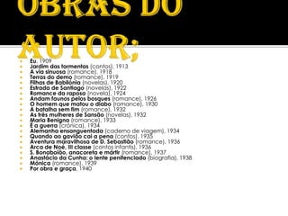    Eu, 1909
   Jardim das tormentas (contos), 1913
   A via sinuosa (romance), 1918
   Terras do demo (romance), 1919
   Filhas de Babilónia (novelas), 1920
   Estrada de Santiago (novelas), 1922
   Romance da raposa (novela), 1924
   Andam faunos pelos bosques (romance), 1926
   O homem que matou o diabo (romance), 1930
   A batalha sem fim (romance), 1932
   As três mulheres de Sansão (novelas), 1932
   Maria Benigna (romance), 1933
   É a guerra (crónica), 1934
   Alemanha ensanguentada (caderno de viagem), 1934
   Quando ao gavião cai a pena (contos), 1935
   Aventura maravilhosa de D. Sebastião (romance), 1936
   Arca de Noé, III classe (contos infantis), 1936
   S. Bonaboião, anacoreta e mártir (romance), 1937
   Anastácio da Cunha: o lente penitenciado (biografia), 1938
   Mónica (romance), 1939
   Por obra e graça, 1940
 