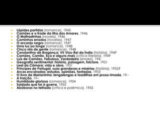   Lápides partidas (romance), 1945
   Camões e o frade da Ilha dos Amores, 1946
   O Malhadinhas (novela), 1946
   Caminhos errados (novelas), 1947
   O arcanjo negro (romance), 1947
   Uma luz ao longe (romance), 1948
   Cinco réis de gente (romance), 1948
   Constantino de Bragança: VII Vizo-Rei da Índia (história), 1949
   Camões, Camilo, Eça e alguns mais (crítica literária), 1949
   Luís de Camões, Fabuloso, Verdadeiro (ensaio), 194-
   Geografia sentimental: história, paisagem, folclore, 1951
   Leal da Câmara: vida e obra, 1951
   Príncipes de Portugal, suas grandezas e misérias (história), 1952?
   Arcas encoiradas: estudos, opiniões, fantasias, 1953
   O livro de Marianinha: lengalengas e toadilhas em prosa rimada, 19--
   A traição, 19--
   Humildade gloriosa (romance), 1954
   Soldado que foi à guerra, 1955
   Abóboras no telhado (crítica e polémica), 1955
 