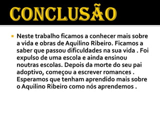    Neste trabalho ficamos a conhecer mais sobre
    a vida e obras de Aquilino Ribeiro. Ficamos a
    saber que passou dificuldades na sua vida . Foi
    expulso de uma escola e ainda ensinou
    noutras escolas. Depois da morte do seu pai
    adoptivo, começou a escrever romances .
    Esperamos que tenham aprendido mais sobre
    o Aquilino Ribeiro como nós aprendemos .
 