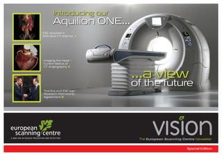 Introducing our
      Aquilion ONE...
ESC acquires a
640 slice CT scanner 2 




Imaging the Heart -
Current Status of
CT Angiography 4


                           ...a view
                           of the future
Toshiba and ESC sign
Research Partnership
Agreement 8




                            The European Scanning Centre Newsletter


                                                     Special Edition
 