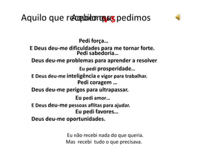 Aquilo que pedimos Aquilo que recebemos V S Pedi força…E Deus deu-me dificuldades para me tornar forte. Pedi sabedoria…Deus deu-me problemas para aprender a resolver Eu pedi prosperidade…E Deus deu-me inteligência e vigor para trabalhar. Pedi coragem …Deus deu-me perigos para ultrapassar. Eu pedi amor…E Deus deu-me pessoas aflitas para ajudar. Eu pedi favores…Deus deu-me oportunidades. Eu não recebi nada do que queria.Mas recebi tudo o que precisava.