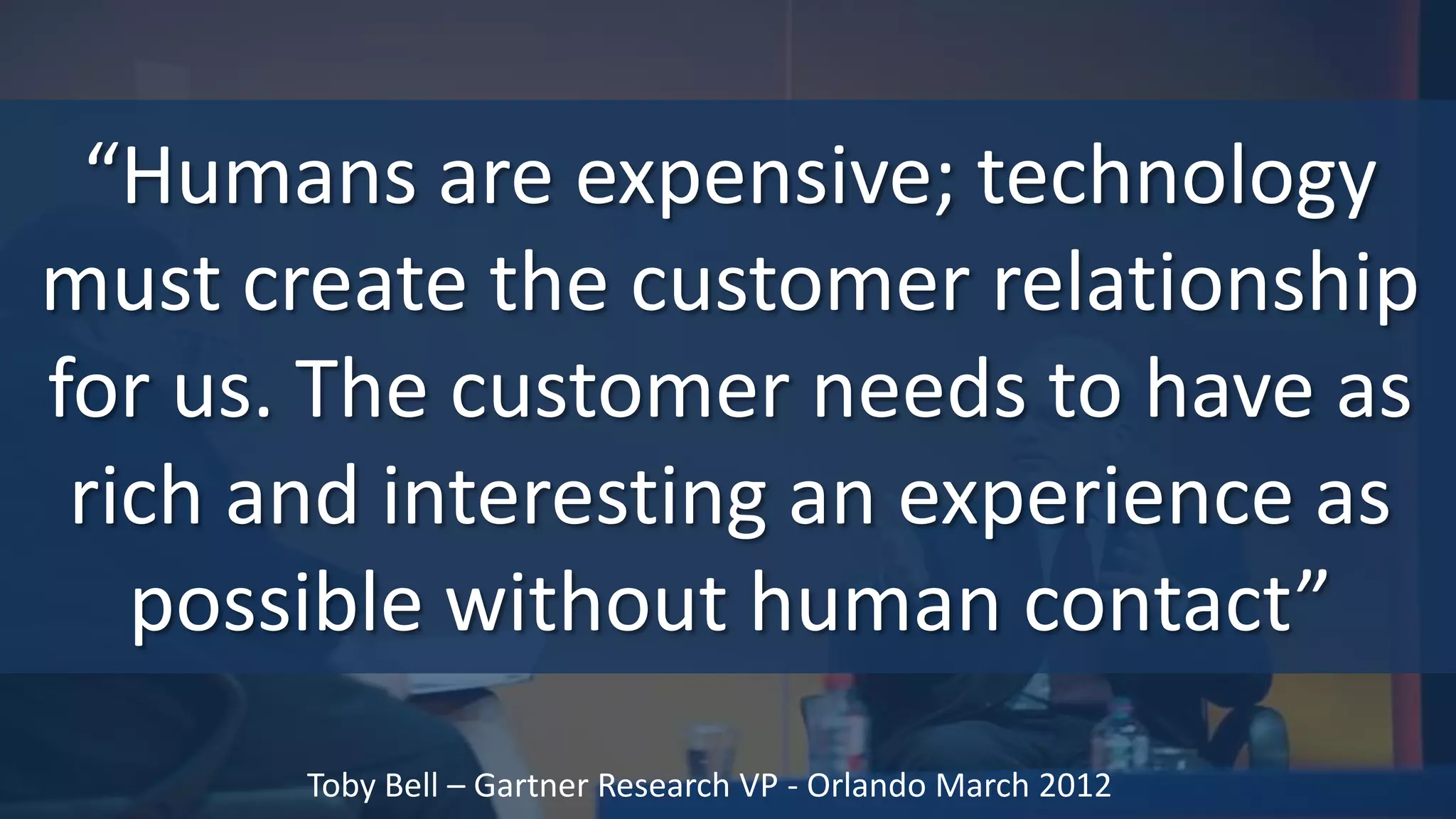 “Humans are expensive; technology
must create the customer relationship
for us. The customer needs to have as
 rich and interesting an experience as
   possible without human contact”
       Toby Bell – Gartner Research VP - Orlando March 2012
 
