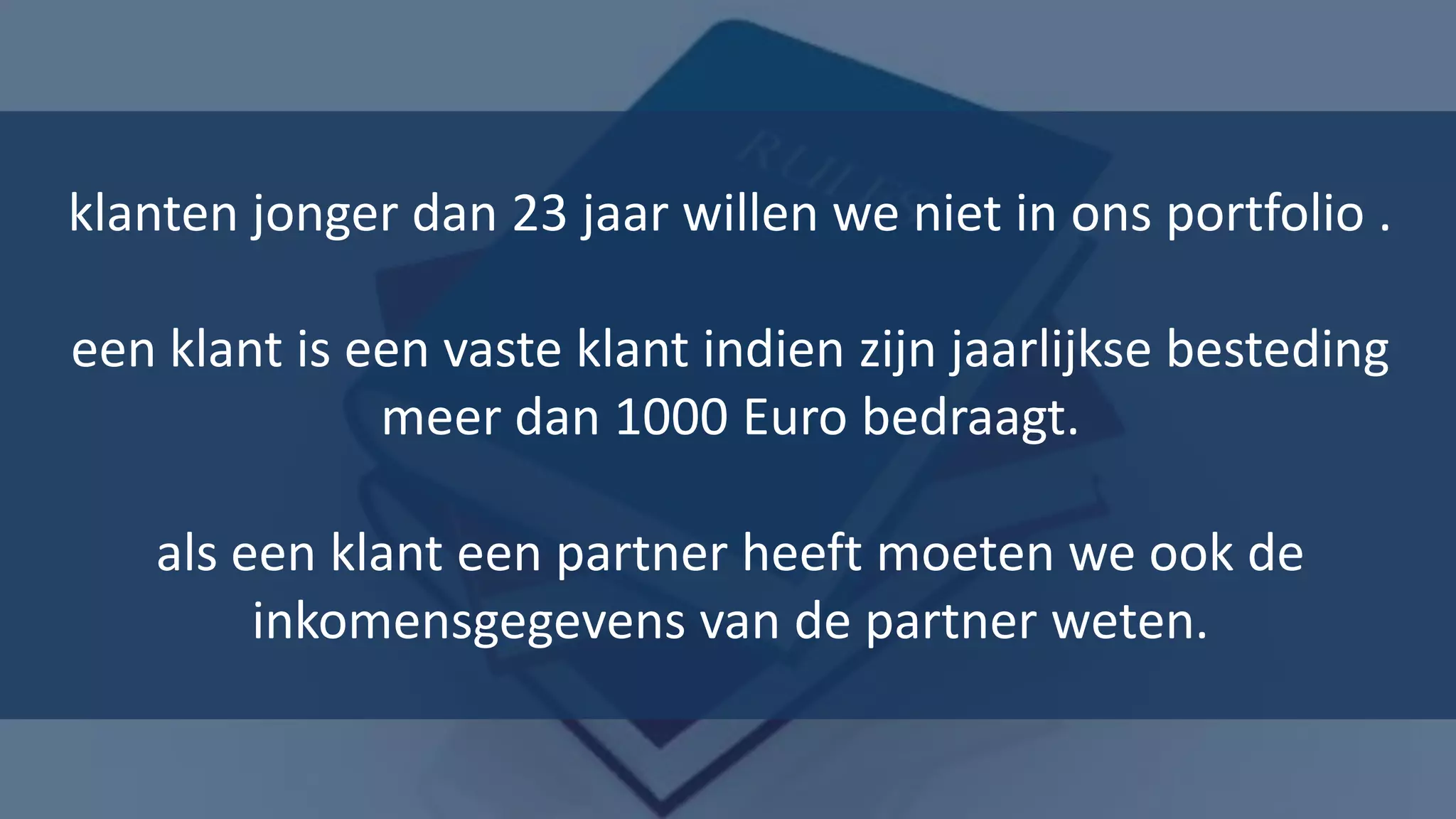 klanten jonger dan 23 jaar willen we niet in ons portfolio .

een klant is een vaste klant indien zijn jaarlijkse besteding
              meer dan 1000 Euro bedraagt.

   als een klant een partner heeft moeten we ook de
        inkomensgegevens van de partner weten.

                                                          18
 