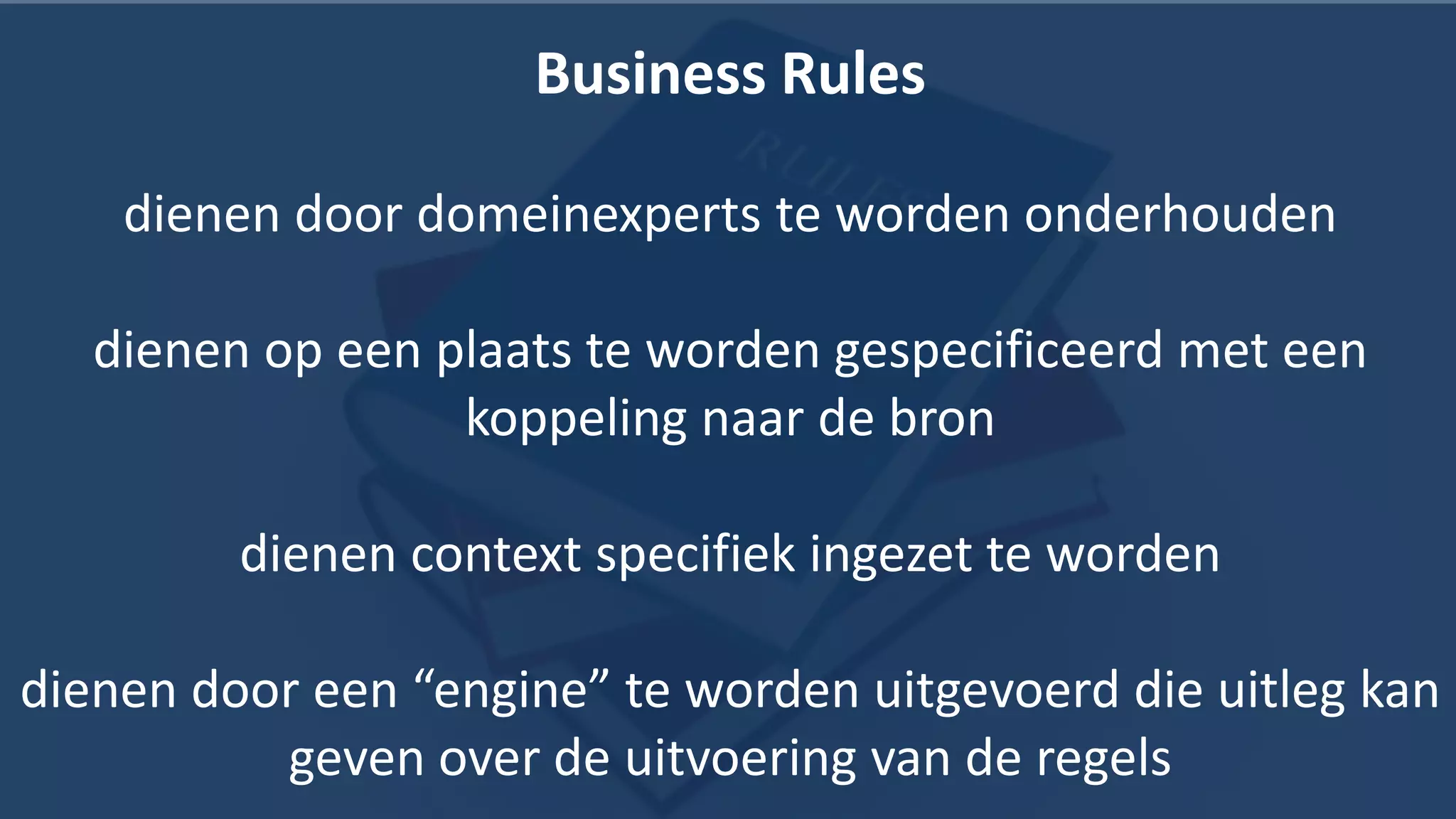 Business Rules

    dienen door domeinexperts te worden onderhouden

   dienen op een plaats te worden gespecificeerd met een
                  koppeling naar de bron

         dienen context specifiek ingezet te worden

dienen door een “engine” te worden uitgevoerd die uitleg kan
          geven over de uitvoering van de regels        22
 