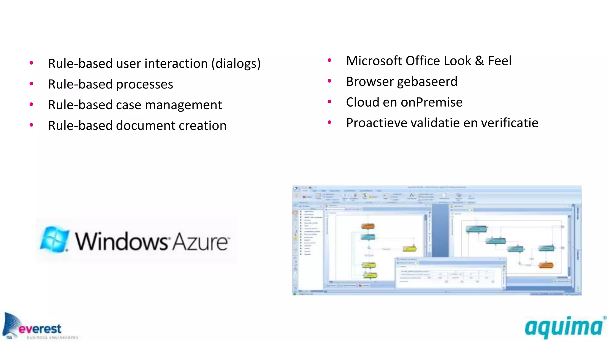 •   Rule-based user interaction (dialogs)   •   Microsoft Office Look & Feel
•   Rule-based processes                    •   Browser gebaseerd
•   Rule-based case management              •   Cloud en onPremise
•   Rule-based document creation            •   Proactieve validatie en verificatie
 