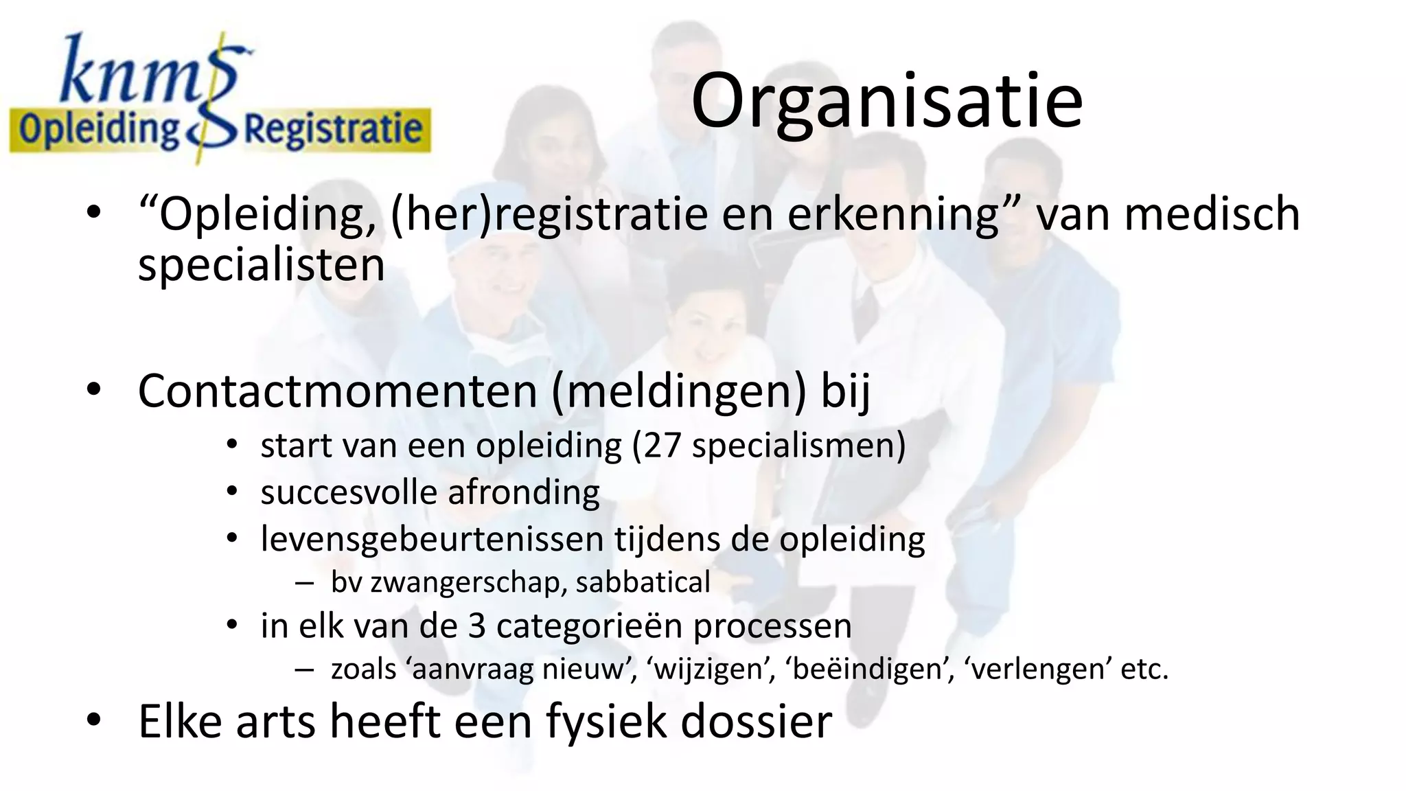 Organisatie
• “Opleiding, (her)registratie en erkenning” van medisch
  specialisten

• Contactmomenten (meldingen) bij
      • start van een opleiding (27 specialismen)
      • succesvolle afronding
      • levensgebeurtenissen tijdens de opleiding
          – bv zwangerschap, sabbatical
      • in elk van de 3 categorieën processen
          – zoals ‘aanvraag nieuw’, ‘wijzigen’, ‘beëindigen’, ‘verlengen’ etc.
• Elke arts heeft een fysiek dossier
 