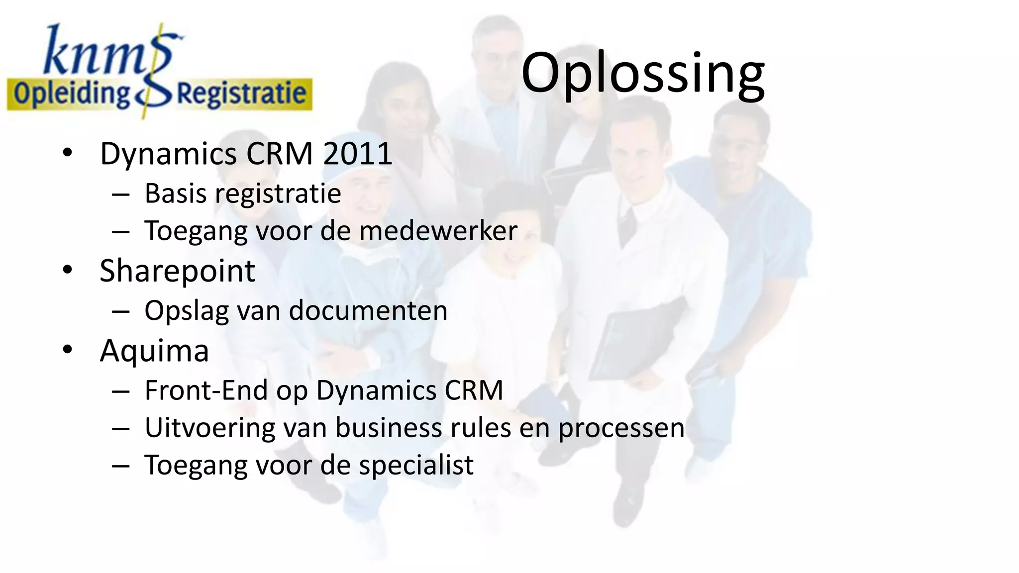 Oplossing
• Dynamics CRM 2011
   – Basis registratie
   – Toegang voor de medewerker
• Sharepoint
   – Opslag van documenten
• Aquima
   – Front-End op Dynamics CRM
   – Uitvoering van business rules en processen
   – Toegang voor de specialist
 