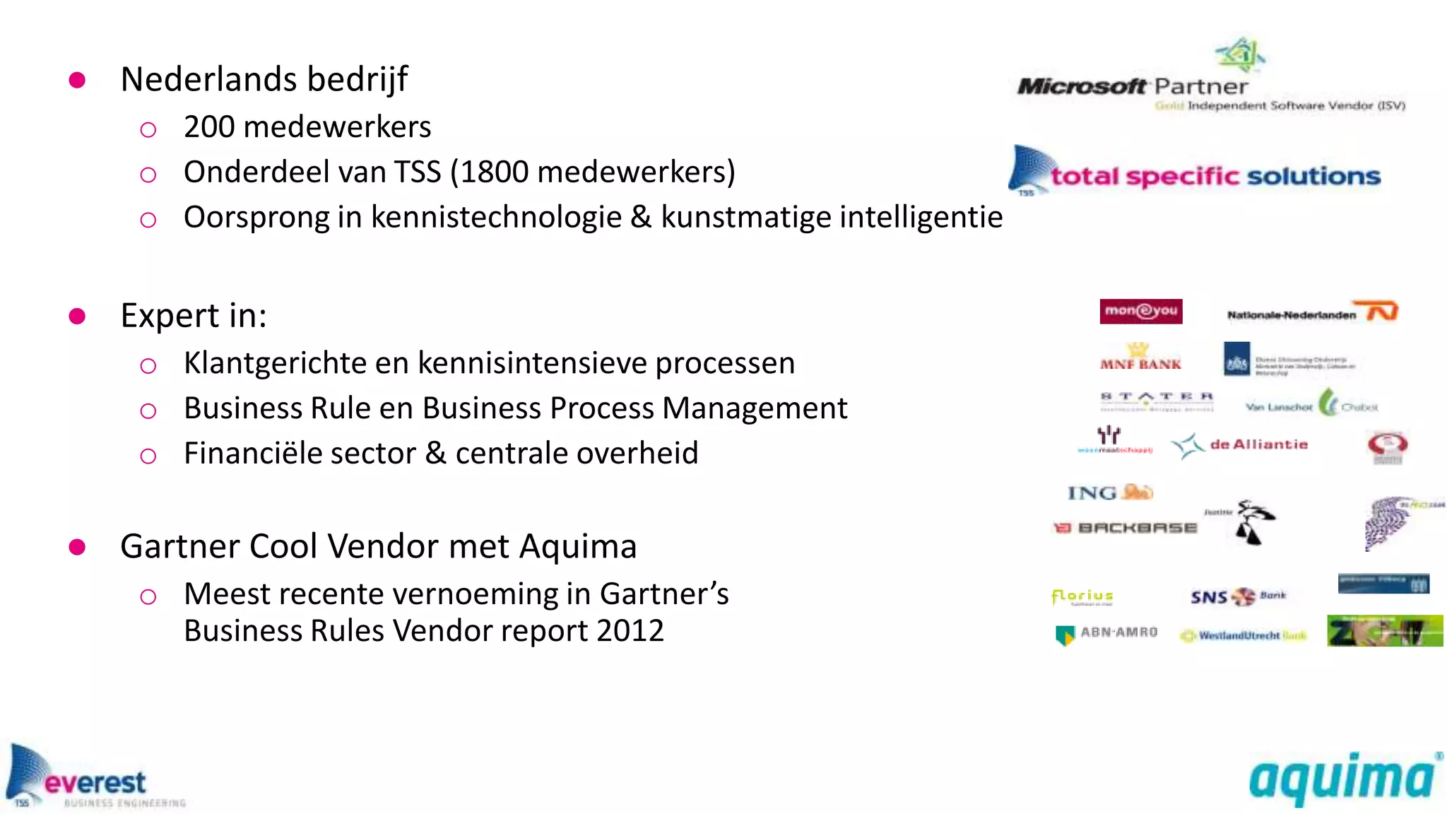 ● Nederlands bedrijf
    o 200 medewerkers
    o Onderdeel van TSS (1800 medewerkers)
    o Oorsprong in kennistechnologie & kunstmatige intelligentie

● Expert in:
    o Klantgerichte en kennisintensieve processen
    o Business Rule en Business Process Management
    o Financiële sector & centrale overheid

● Gartner Cool Vendor met Aquima
    o Meest recente vernoeming in Gartner’s
      Business Rules Vendor report 2012
 