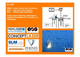 En 1995
DMLS « direct métal laser sintering »
SLM « sélective laser melting »
DLS    « Direct laser sintering »
Fusion laser sélectives développé à
l'Institut Fraunhofer ILT à Aachen, en
Allemagne
 