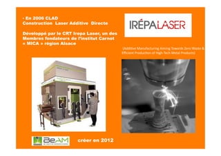▪ En 2006 CLAD
Construction Laser Additive Directe
Développé par le CRT Irepa Laser, un des
Membres fondateurs de l’institut Carnot
« MICA » région Alsace
créer en 2012	
  
	
  (Addi?ve	
  Manufacturing	
  Aiming	
  Towards	
  Zero	
  Waste	
  &	
  
Eﬃcient	
  Produc?on	
  of	
  High-­‐Tech	
  Metal	
  Products)	
  
 